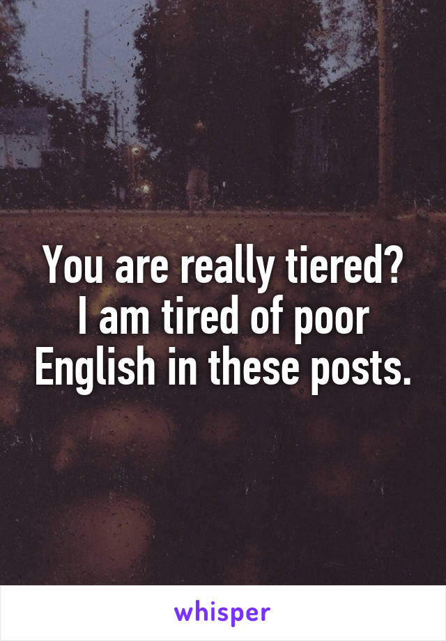 You are really tiered?
I am tired of poor English in these posts.