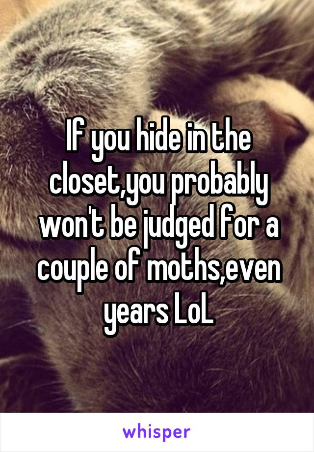 If you hide in the closet,you probably won't be judged for a couple of moths,even years LoL