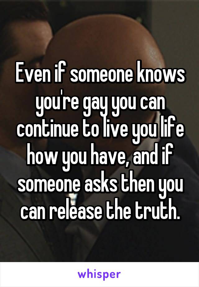 Even if someone knows you're gay you can continue to live you life how you have, and if someone asks then you can release the truth.