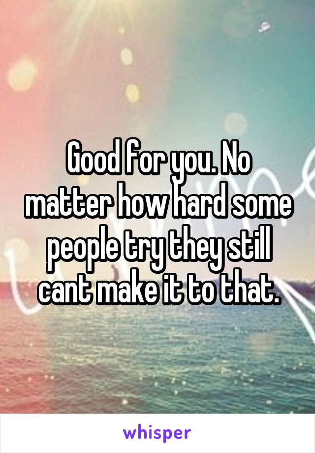 Good for you. No matter how hard some people try they still cant make it to that.