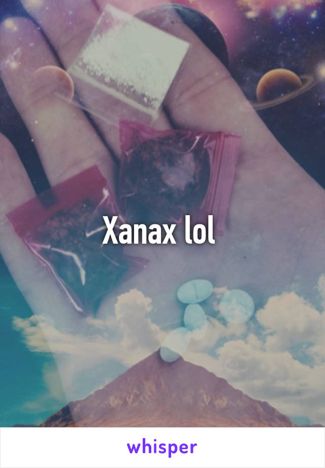 Xanax lol 