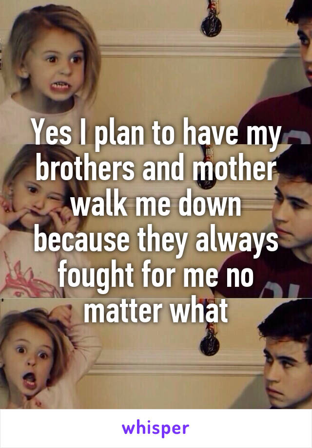 Yes I plan to have my brothers and mother walk me down because they always fought for me no matter what