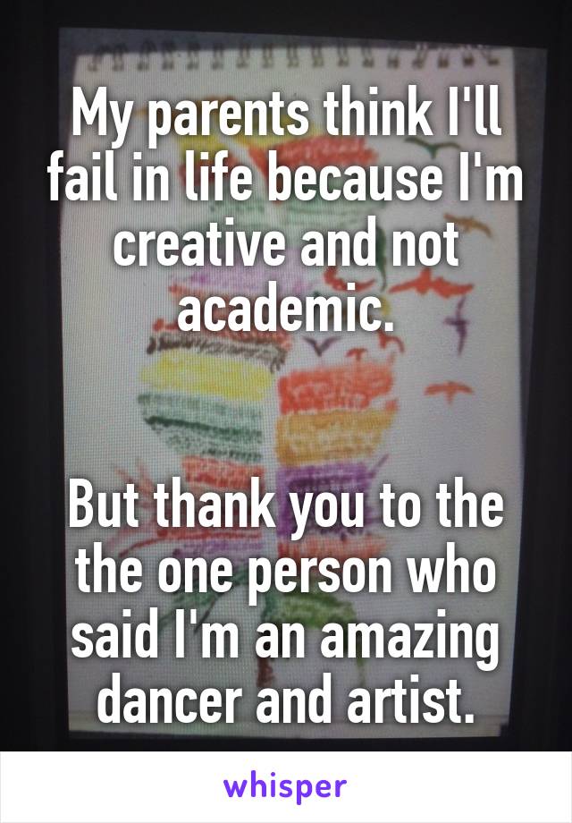 My parents think I'll fail in life because I'm creative and not academic.


But thank you to the the one person who said I'm an amazing dancer and artist.