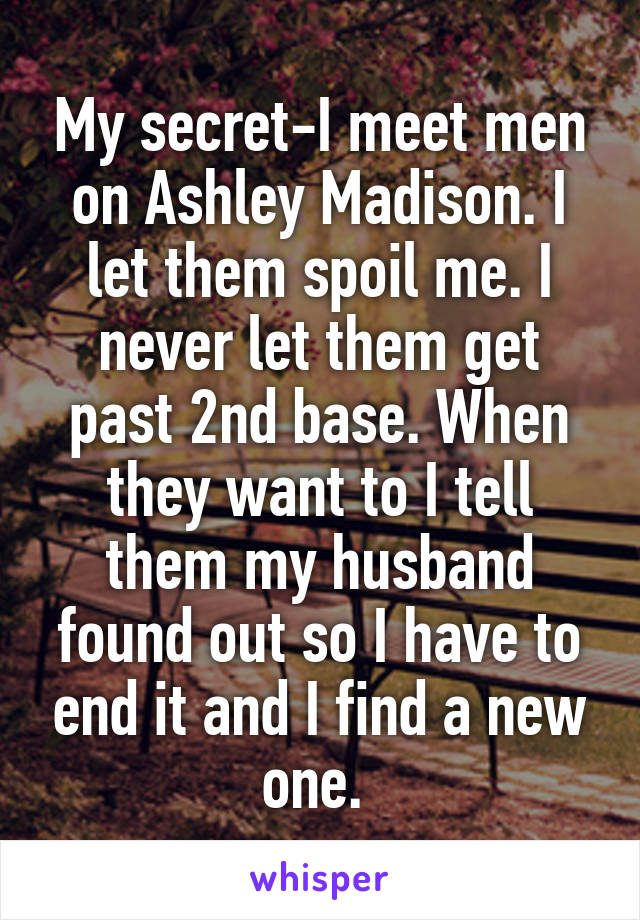 My secret-I meet men on Ashley Madison. I let them spoil me. I never let them get past 2nd base. When they want to I tell them my husband found out so I have to end it and I find a new one. 