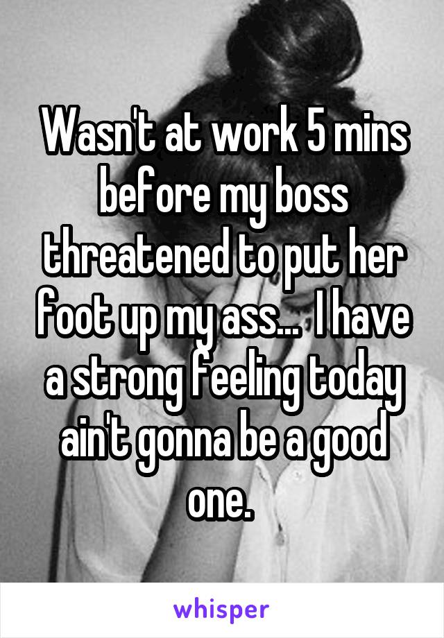 Wasn't at work 5 mins before my boss threatened to put her foot up my ass...  I have a strong feeling today ain't gonna be a good one. 