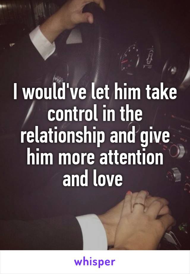 I would've let him take control in the relationship and give him more attention and love 