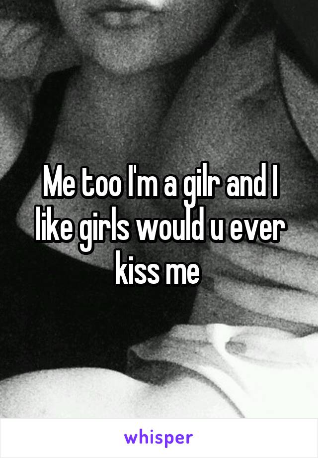Me too I'm a gilr and I like girls would u ever kiss me 