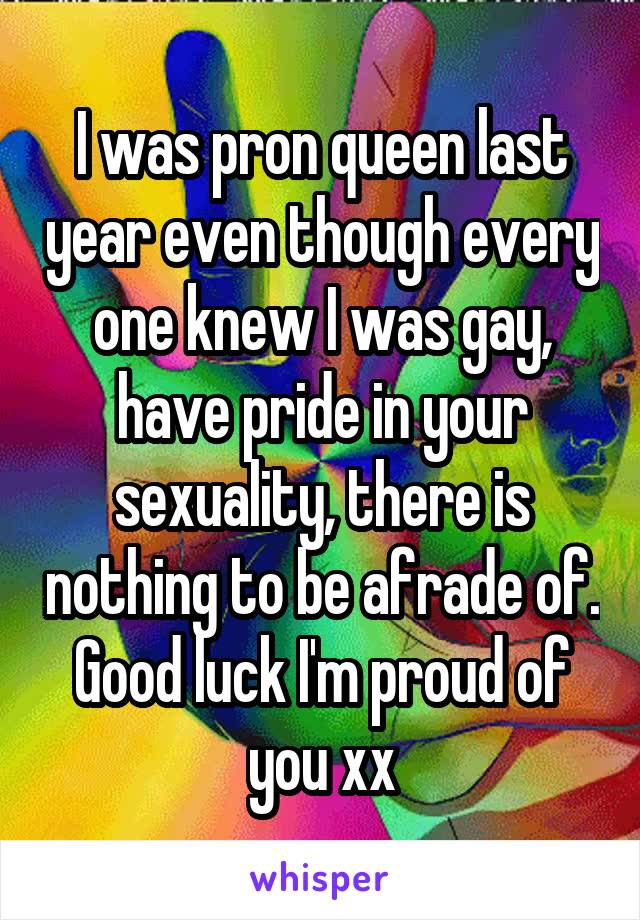 I was pron queen last year even though every one knew I was gay, have pride in your sexuality, there is nothing to be afrade of. Good luck I'm proud of you xx