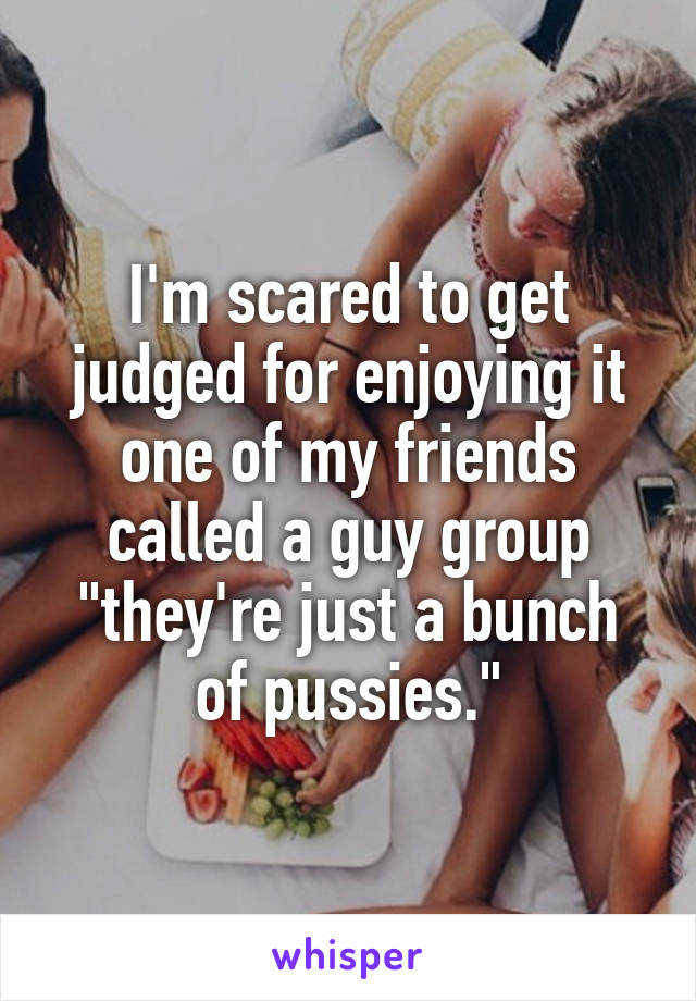 I'm scared to get judged for enjoying it one of my friends called a guy group "they're just a bunch of pussies."