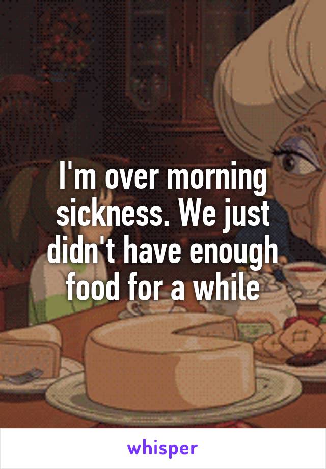 I'm over morning sickness. We just didn't have enough food for a while