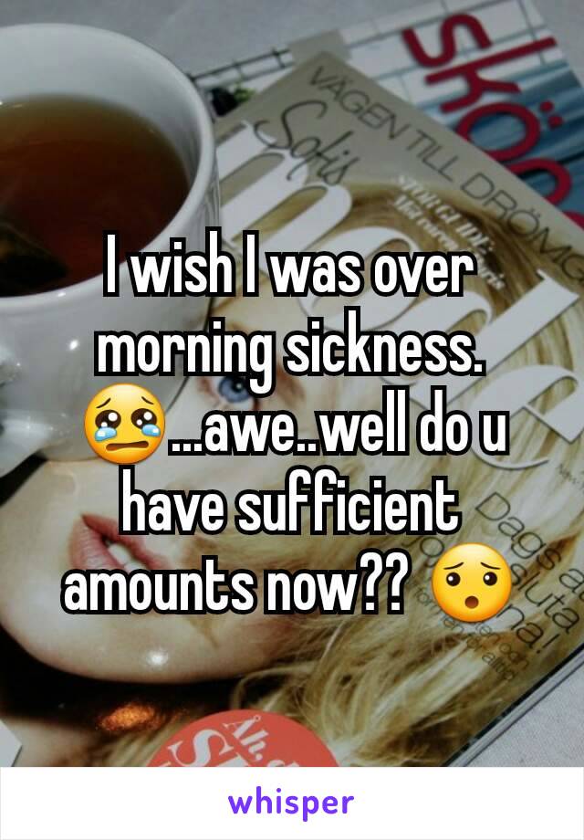 I wish I was over morning sickness. 😢...awe..well do u have sufficient amounts now?? 😯