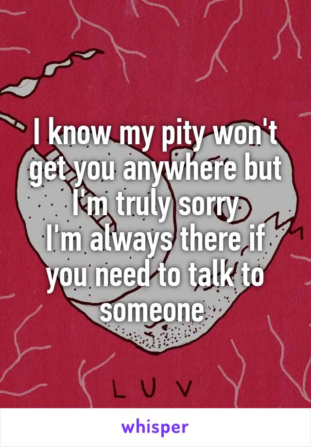 I know my pity won't get you anywhere but I'm truly sorry
I'm always there if you need to talk to someone 