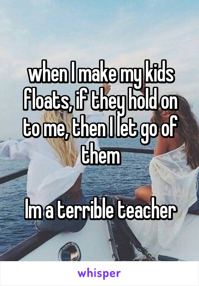 when I make my kids floats, if they hold on to me, then I let go of them

Im a terrible teacher