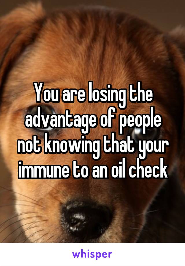 You are losing the advantage of people not knowing that your immune to an oil check