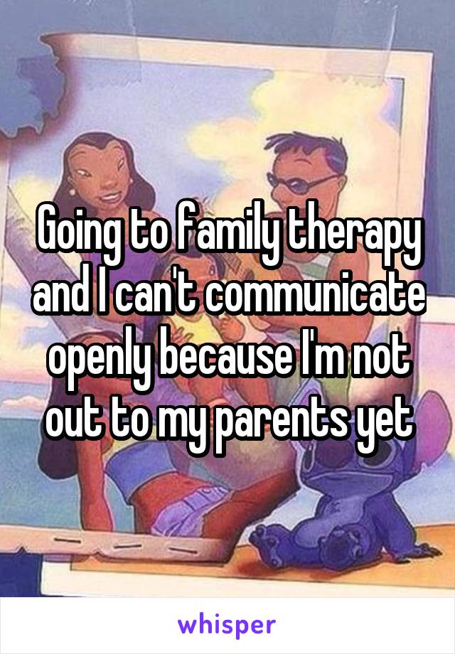 Going to family therapy and I can't communicate openly because I'm not out to my parents yet