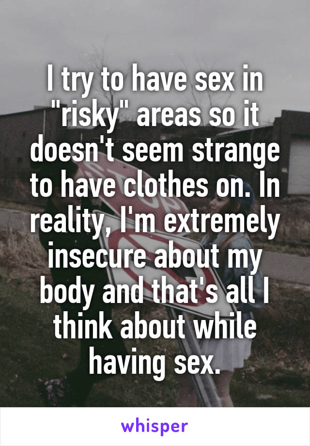 I try to have sex in "risky" areas so it doesn't seem strange to have clothes on. In reality, I'm extremely insecure about my body and that's all I think about while having sex.