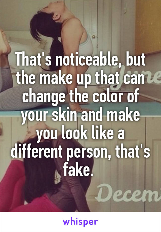That's noticeable, but the make up that can change the color of your skin and make you look like a different person, that's fake. 