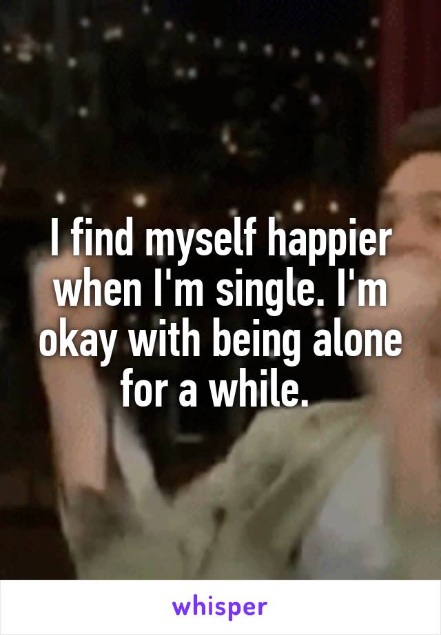 I find myself happier when I'm single. I'm okay with being alone for a while. 