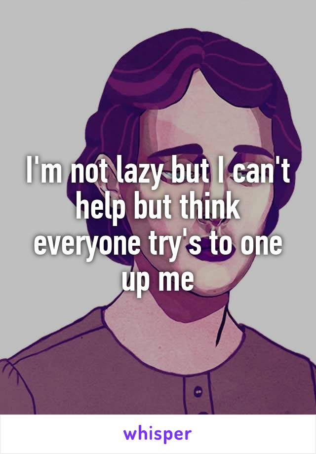 I'm not lazy but I can't help but think everyone try's to one up me