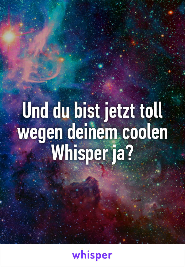 Und du bist jetzt toll wegen deinem coolen Whisper ja?