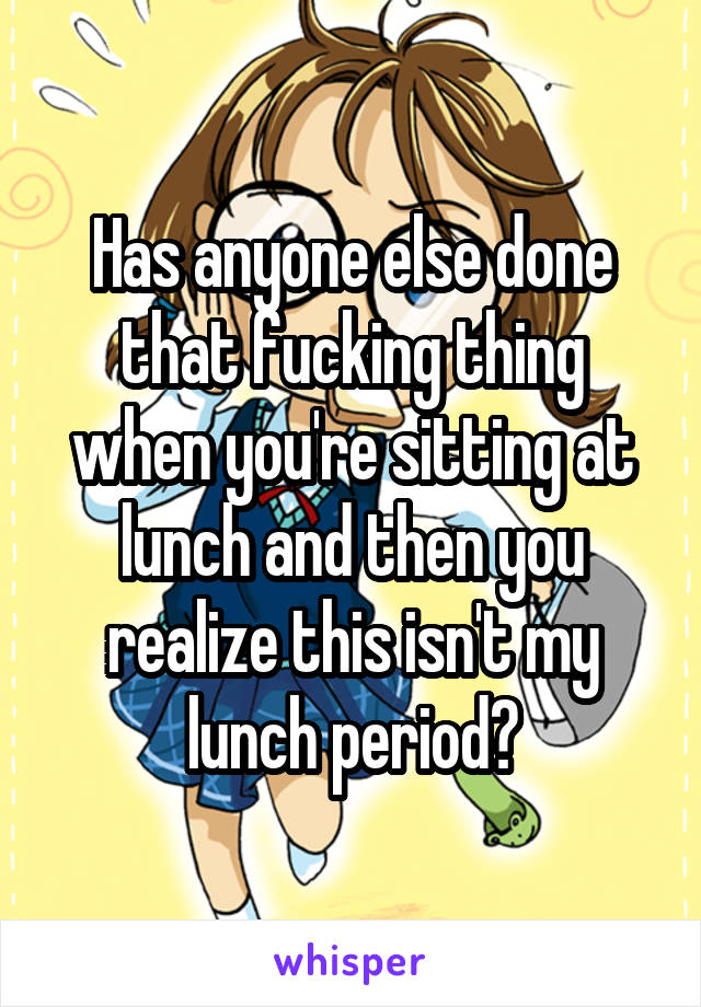 Has anyone else done that fucking thing when you're sitting at lunch and then you realize this isn't my lunch period?
