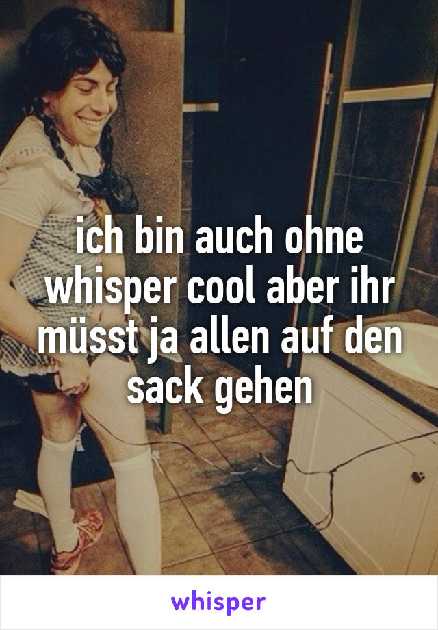 ich bin auch ohne whisper cool aber ihr müsst ja allen auf den sack gehen