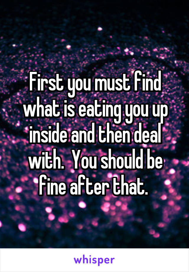 First you must find what is eating you up inside and then deal with.  You should be fine after that. 