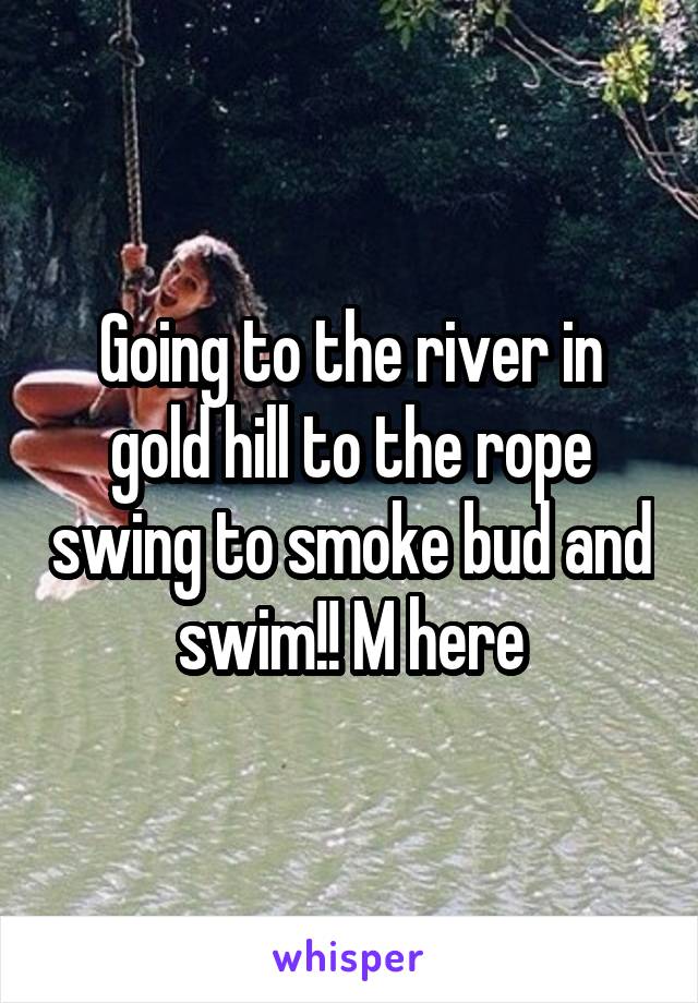 Going to the river in gold hill to the rope swing to smoke bud and swim!! M here