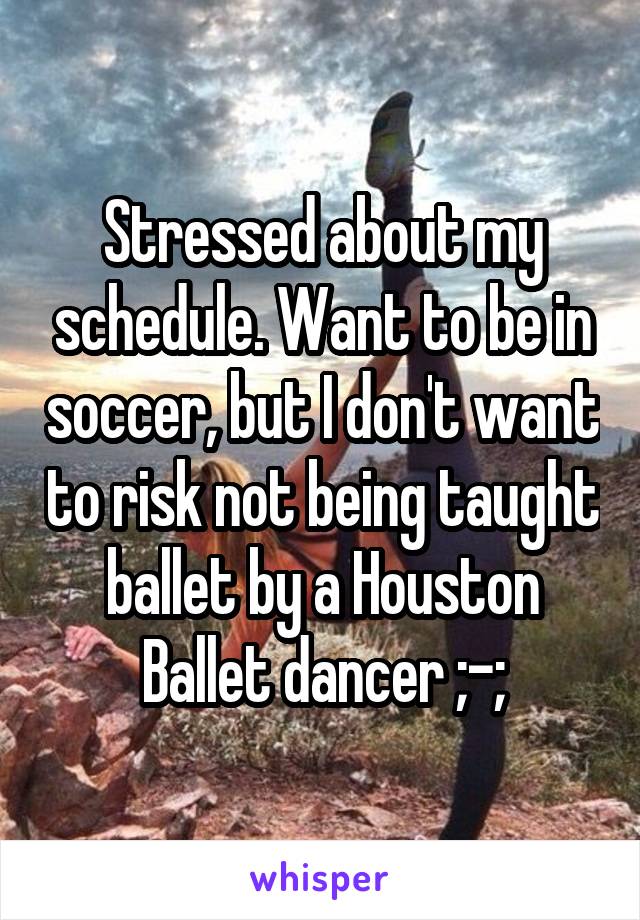 Stressed about my schedule. Want to be in soccer, but I don't want to risk not being taught ballet by a Houston Ballet dancer ;-;