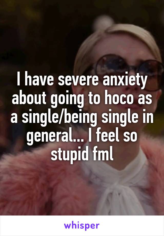 I have severe anxiety about going to hoco as a single/being single in general... I feel so stupid fml