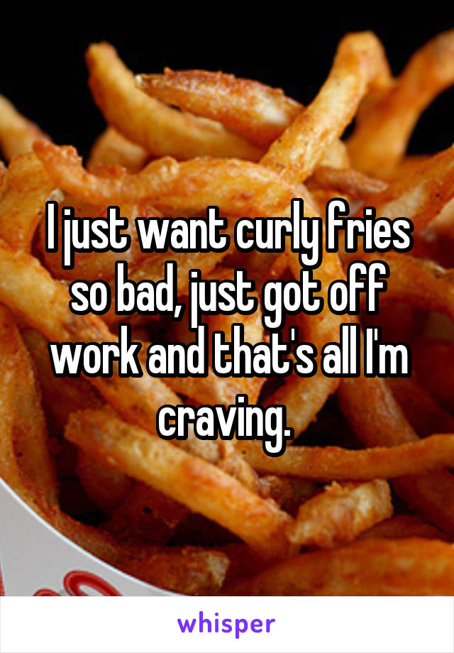 I just want curly fries so bad, just got off work and that's all I'm craving. 
