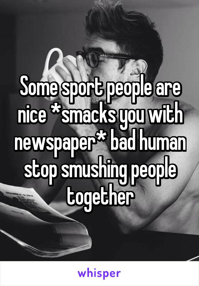 Some sport people are nice *smacks you with newspaper* bad human stop smushing people together