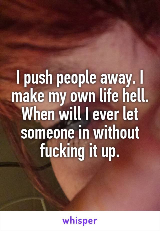I push people away. I make my own life hell. When will I ever let someone in without fucking it up.