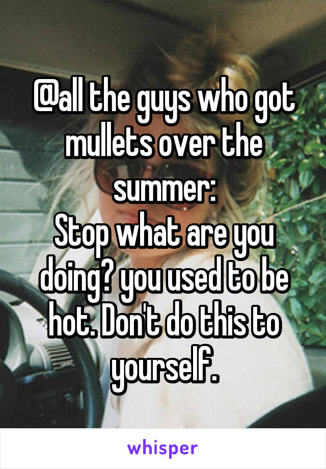 @all the guys who got mullets over the summer:
Stop what are you doing? you used to be hot. Don't do this to yourself.
