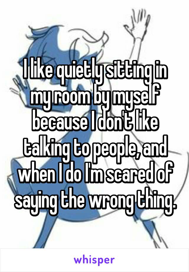 I like quietly sitting in my room by myself because I don't like talking to people, and when I do I'm scared of saying the wrong thing.
