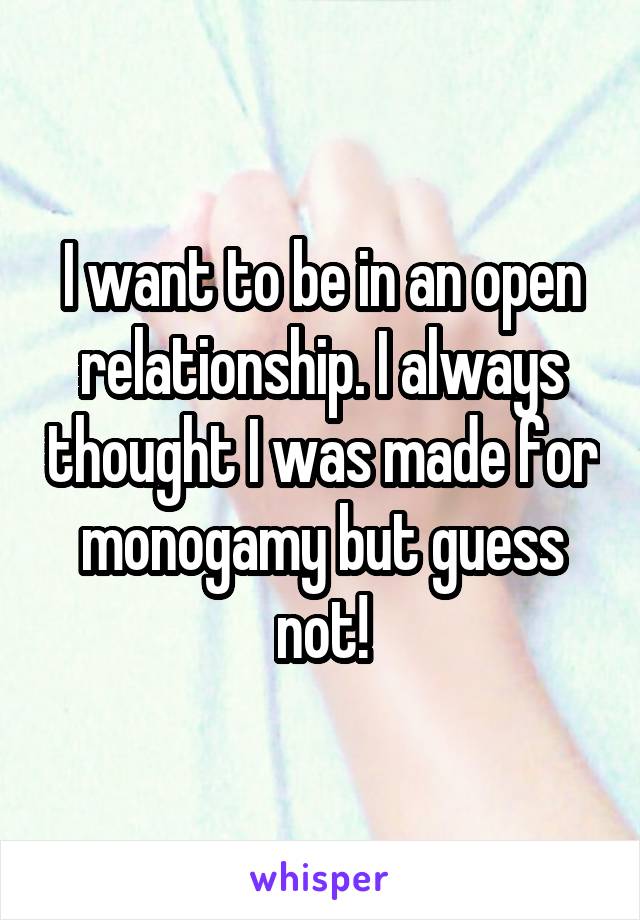 I want to be in an open relationship. I always thought I was made for monogamy but guess not!