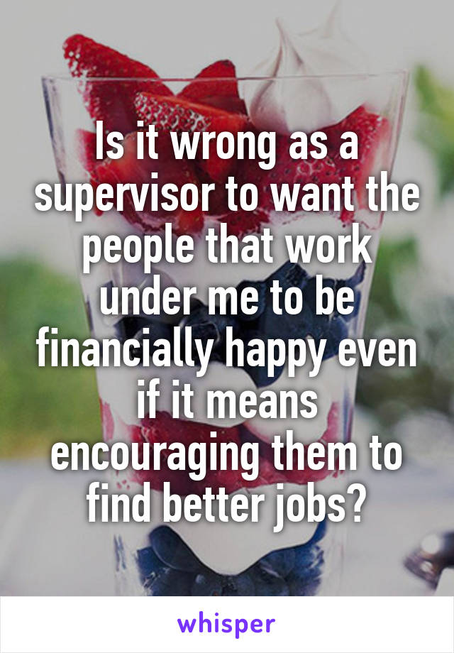 Is it wrong as a supervisor to want the people that work under me to be financially happy even if it means encouraging them to find better jobs?