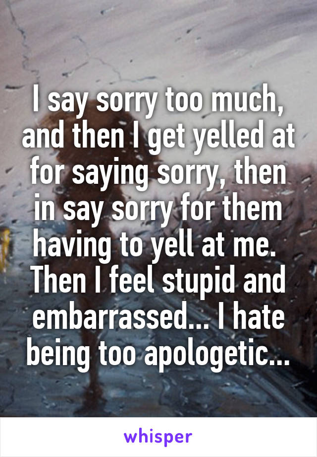 I say sorry too much, and then I get yelled at for saying sorry, then in say sorry for them having to yell at me.  Then I feel stupid and embarrassed... I hate being too apologetic...