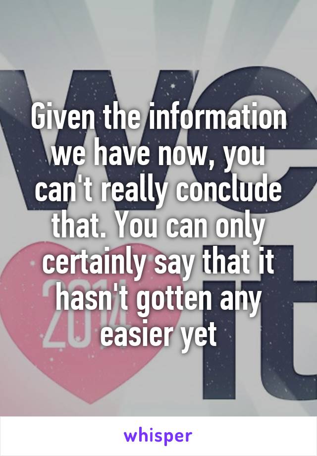 Given the information we have now, you can't really conclude that. You can only certainly say that it hasn't gotten any easier yet