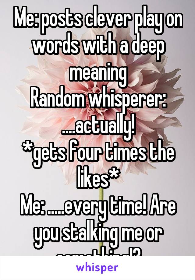 Me: posts clever play on words with a deep meaning
Random whisperer: ....actually!
*gets four times the likes*
Me: .....every time! Are you stalking me or something!?