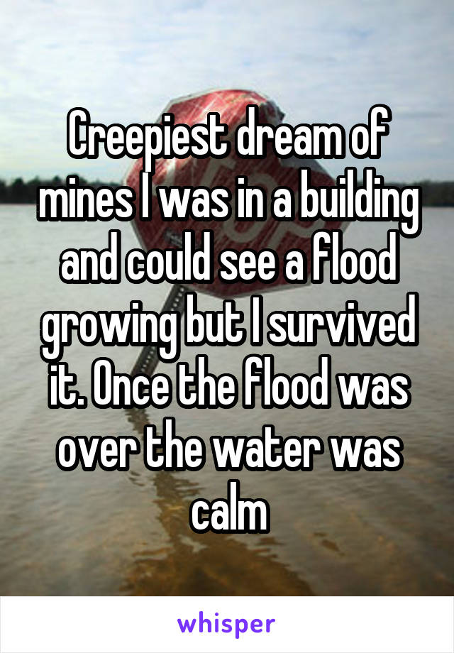 Creepiest dream of mines I was in a building and could see a flood growing but I survived it. Once the flood was over the water was calm