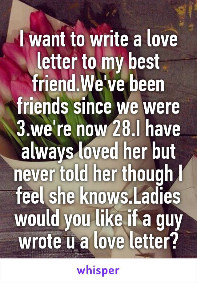 I want to write a love letter to my best friend.We've been friends since we were 3.we're now 28.I have always loved her but never told her though I feel she knows.Ladies would you like if a guy wrote u a love letter?