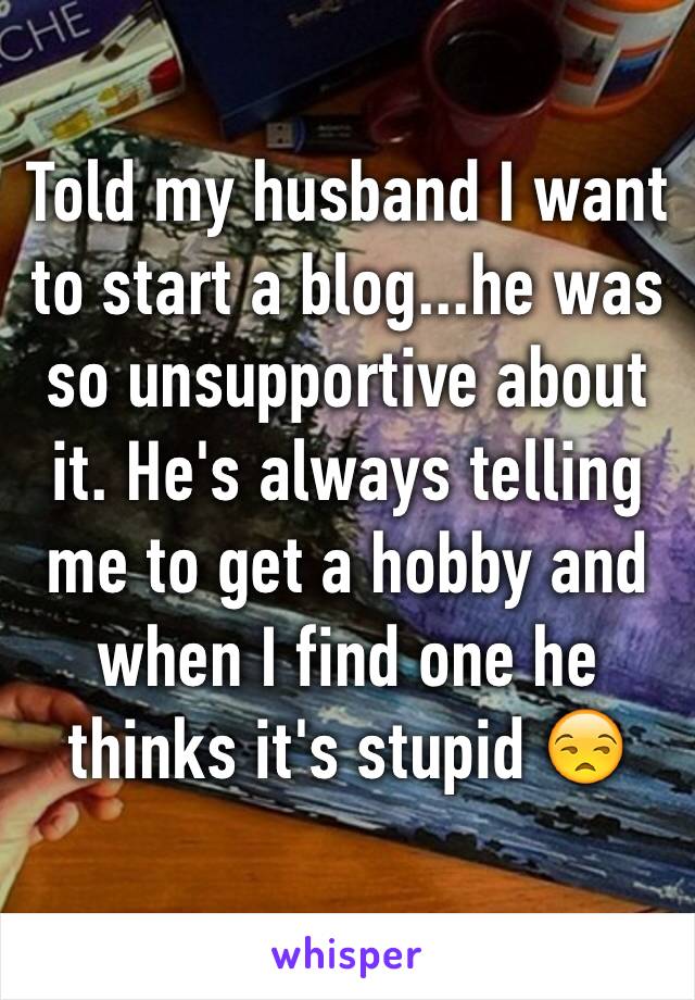 Told my husband I want to start a blog...he was so unsupportive about it. He's always telling me to get a hobby and when I find one he thinks it's stupid 😒 