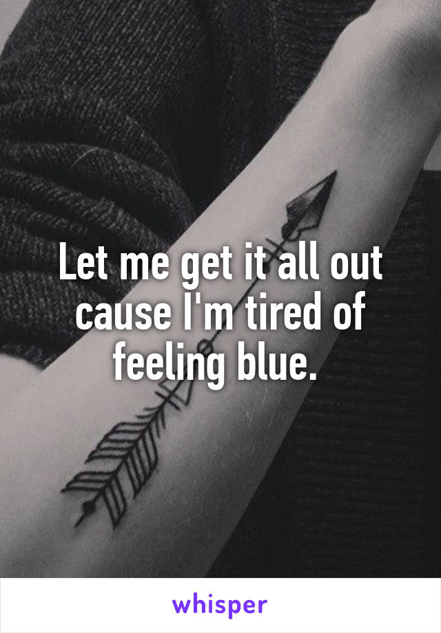Let me get it all out cause I'm tired of feeling blue. 