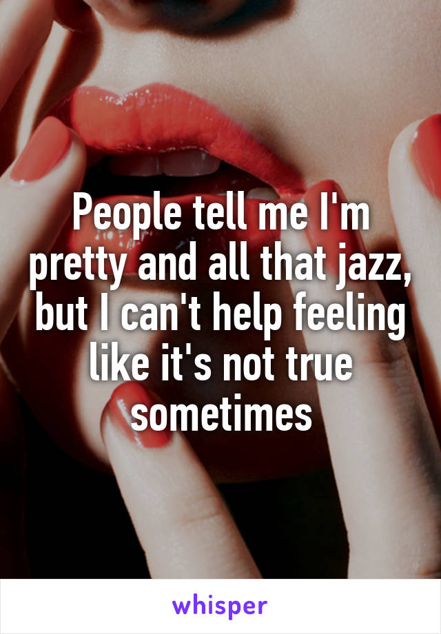 People tell me I'm pretty and all that jazz, but I can't help feeling like it's not true sometimes