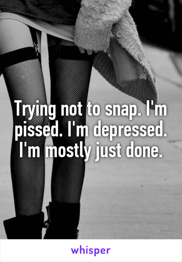 Trying not to snap. I'm pissed. I'm depressed. I'm mostly just done.