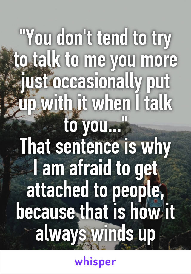 "You don't tend to try to talk to me you more just occasionally put up with it when I talk to you..."
That sentence is why I am afraid to get attached to people, because that is how it always winds up