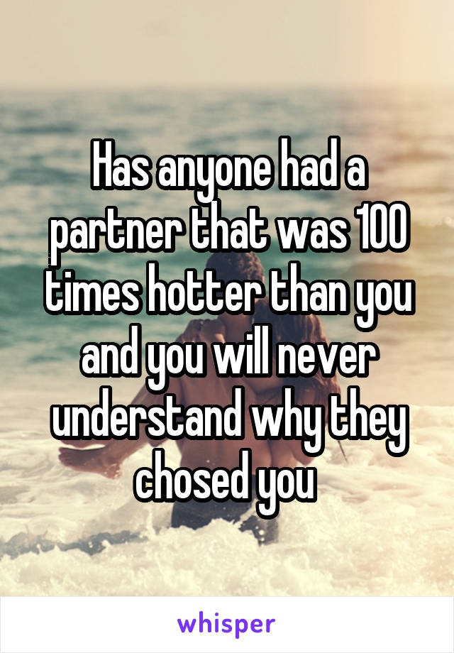 Has anyone had a partner that was 100 times hotter than you and you will never understand why they chosed you 