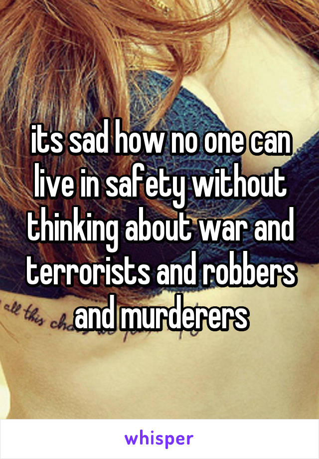 its sad how no one can live in safety without thinking about war and terrorists and robbers and murderers