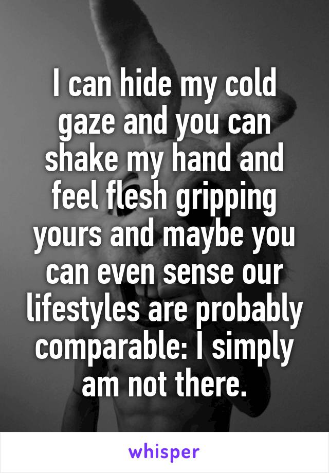 I can hide my cold gaze and you can shake my hand and feel flesh gripping yours and maybe you can even sense our lifestyles are probably comparable: I simply am not there.